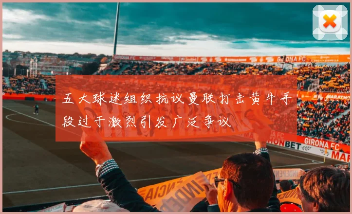 五大球迷组织抗议曼联打击黄牛手段过于激烈引发广泛争议