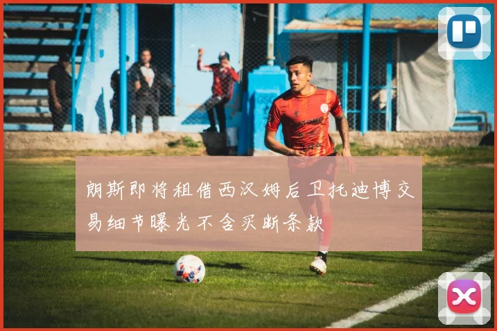 朗斯即将租借西汉姆后卫托迪博交易细节曝光不含买断条款