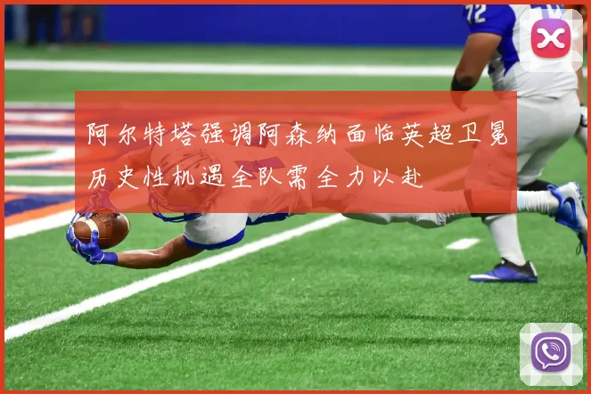 阿尔特塔强调阿森纳面临英超卫冕历史性机遇全队需全力以赴