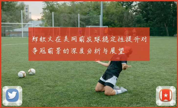 郑钦文在美网前发球稳定性提升对争冠前景的深度分析与展望
